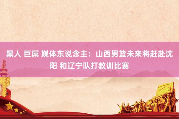 黑人 巨屌 媒体东说念主：山西男篮未来将赶赴沈阳 和辽宁队打教训比赛