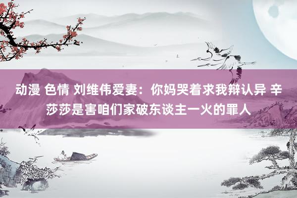 动漫 色情 刘维伟爱妻：你妈哭着求我辩认异 辛莎莎是害咱们家破东谈主一火的罪人
