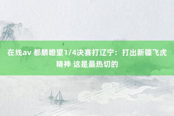 在线av 都麟瞻望1/4决赛打辽宁：打出新疆飞虎精神 这是最热切的