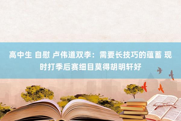 高中生 自慰 卢伟道双李：需要长技巧的蕴蓄 现时打季后赛细目莫得胡明轩好