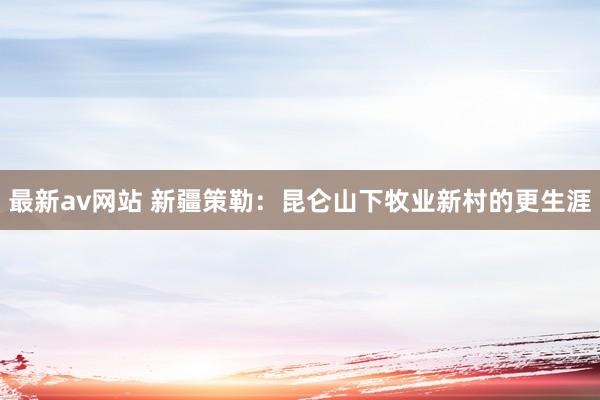 最新av网站 新疆策勒：昆仑山下牧业新村的更生涯