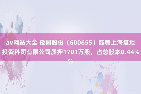 av网站大全 豫园股份（600655）鼓舞上海复地投资科罚有限公司质押1701万股，占总股本0.44%