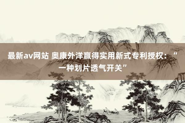 最新av网站 奥康外洋赢得实用新式专利授权：“一种划片透气开关”