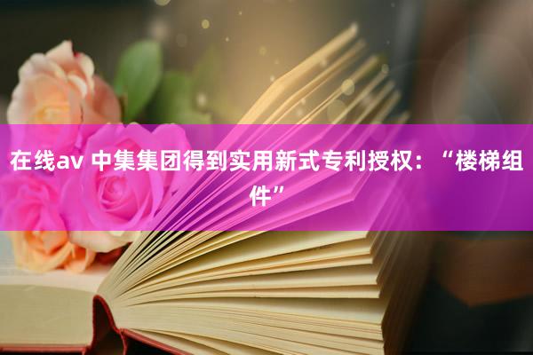 在线av 中集集团得到实用新式专利授权：“楼梯组件”