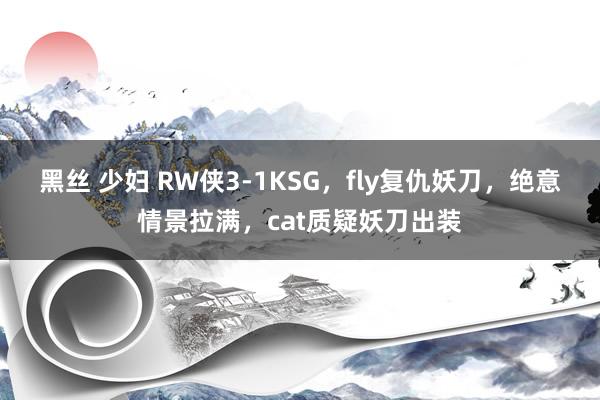 黑丝 少妇 RW侠3-1KSG，fly复仇妖刀，绝意情景拉满，cat质疑妖刀出装