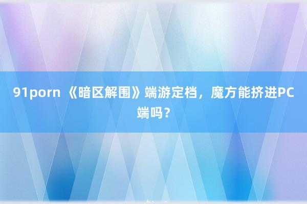 91porn 《暗区解围》端游定档，魔方能挤进PC端吗？