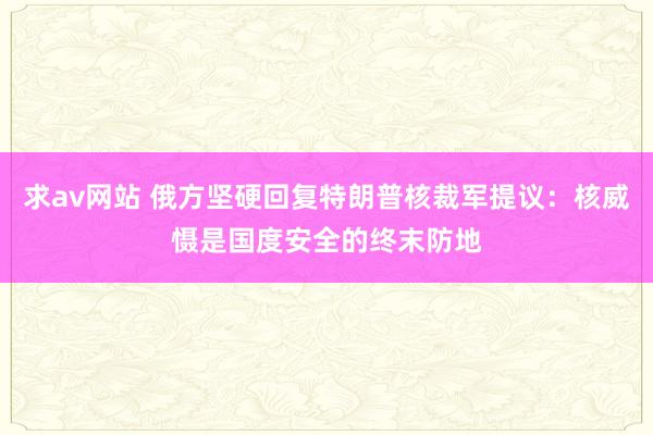 求av网站 俄方坚硬回复特朗普核裁军提议：核威慑是国度安全的终末防地