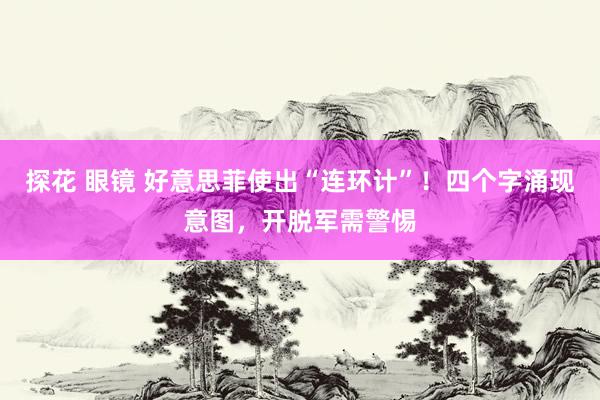 探花 眼镜 好意思菲使出“连环计”！四个字涌现意图，开脱军需警惕