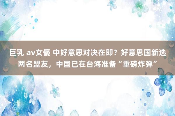 巨乳 av女優 中好意思对决在即？好意思国新选两名盟友，中国已在台海准备“重磅炸弹”