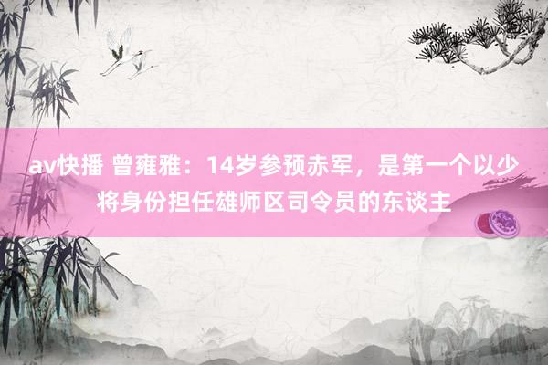 av快播 曾雍雅：14岁参预赤军，是第一个以少将身份担任雄师区司令员的东谈主