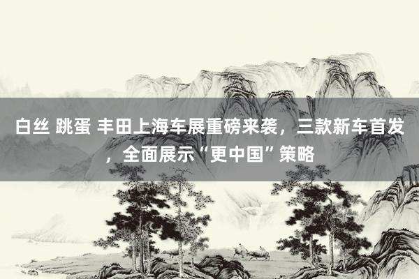 白丝 跳蛋 丰田上海车展重磅来袭，三款新车首发，全面展示“更中国”策略