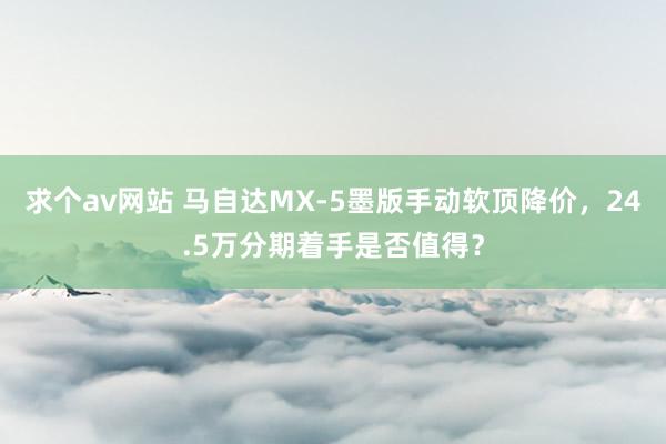 求个av网站 马自达MX-5墨版手动软顶降价，24.5万分期着手是否值得？