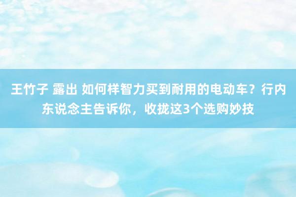 王竹子 露出 如何样智力买到耐用的电动车？行内东说念主告诉你，收拢这3个选购妙技