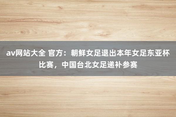 av网站大全 官方：朝鲜女足退出本年女足东亚杯比赛，中国台北女足递补参赛