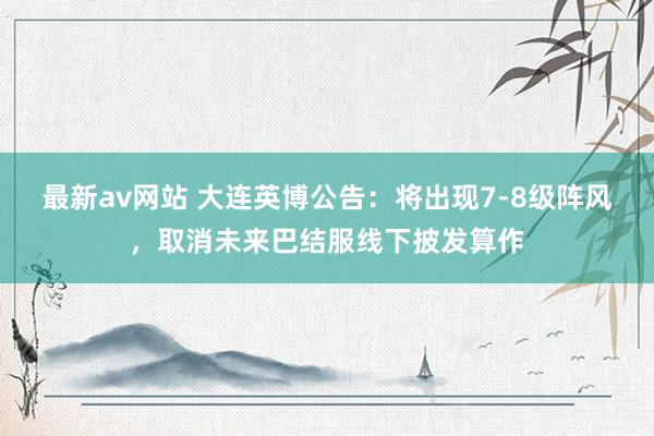最新av网站 大连英博公告：将出现7-8级阵风，取消未来巴结服线下披发算作