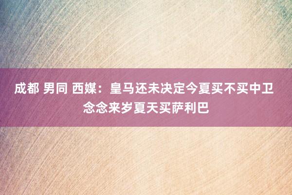 成都 男同 西媒：皇马还未决定今夏买不买中卫 念念来岁夏天买萨利巴