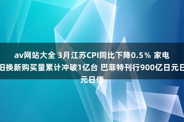 av网站大全 3月江苏CPI同比下降0.5％ 家电以旧换新购买量累计冲破1亿台 巴菲特刊行900亿日元日债