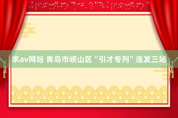 求av网站 青岛市崂山区“引才专列”连发三站