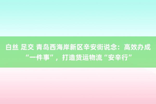 白丝 足交 青岛西海岸新区辛安街说念：高效办成“一件事”，打造货运物流“安辛行”