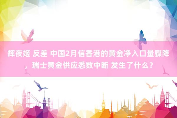 辉夜姬 反差 中国2月信香港的黄金净入口量骤降，瑞士黄金供应悉数中断 发生了什么？