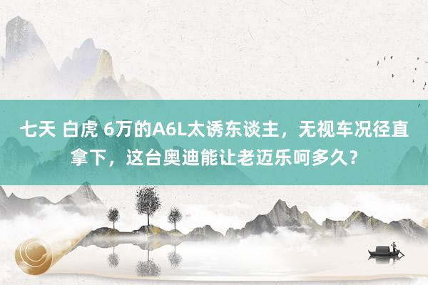 七天 白虎 6万的A6L太诱东谈主，无视车况径直拿下，这台奥迪能让老迈乐呵多久？