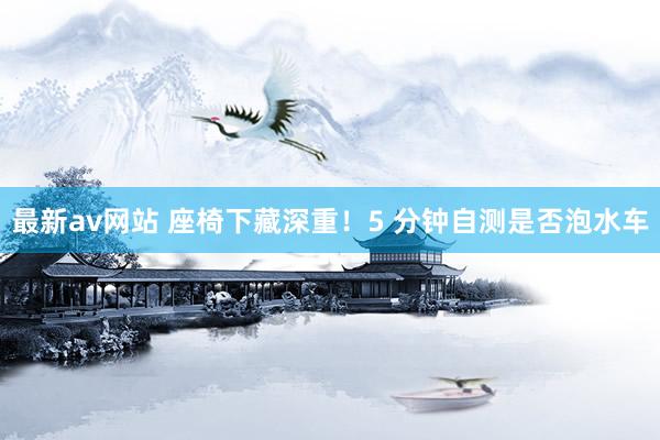 最新av网站 座椅下藏深重！5 分钟自测是否泡水车