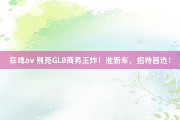 在线av 别克GL8商务王炸！准新车，招待首选！