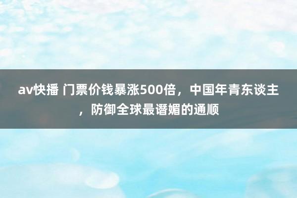 av快播 门票价钱暴涨500倍，中国年青东谈主，防御全球最谮媚的通顺