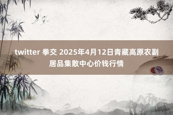 twitter 拳交 2025年4月12日青藏高原农副居品集散中心价钱行情