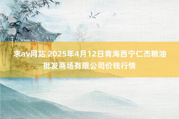 求av网站 2025年4月12日青海西宁仁杰粮油批发商场有限公司价钱行情