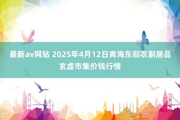 最新av网站 2025年4月12日青海东部农副居品玄虚市集价钱行情