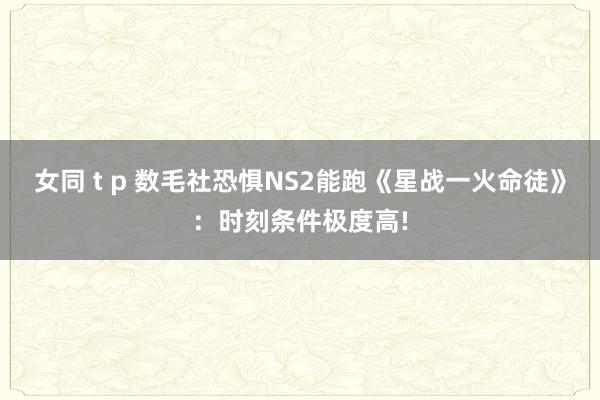 女同 t p 数毛社恐惧NS2能跑《星战一火命徒》：时刻条件极度高!