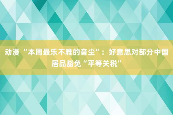 动漫 “本周最乐不雅的音尘”：好意思对部分中国居品豁免“平等关税”