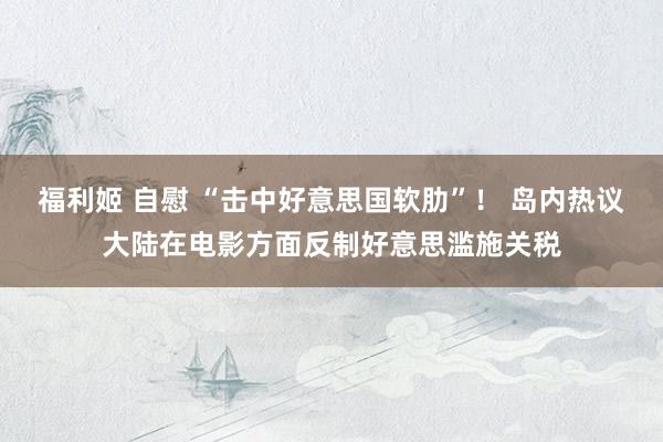 福利姬 自慰 “击中好意思国软肋”！ 岛内热议大陆在电影方面反制好意思滥施关税