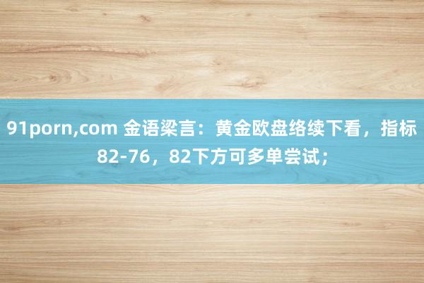 91porn，com 金语梁言：黄金欧盘络续下看，指标82-76，82下方可多单尝试；