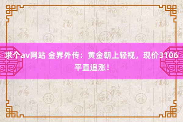 求个av网站 金界外传：黄金朝上轻视，现价3106平直追涨！