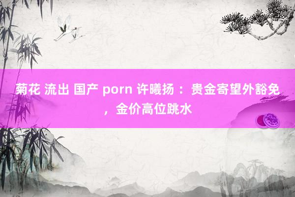 菊花 流出 国产 porn 许曦扬 ：贵金寄望外豁免，金价高位跳水