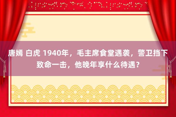 唐嫣 白虎 1940年，毛主席食堂遇袭，警卫挡下致命一击，他晚年享什么待遇？