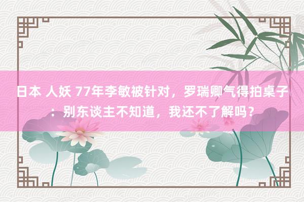 日本 人妖 77年李敏被针对，罗瑞卿气得拍桌子：别东谈主不知道，我还不了解吗？
