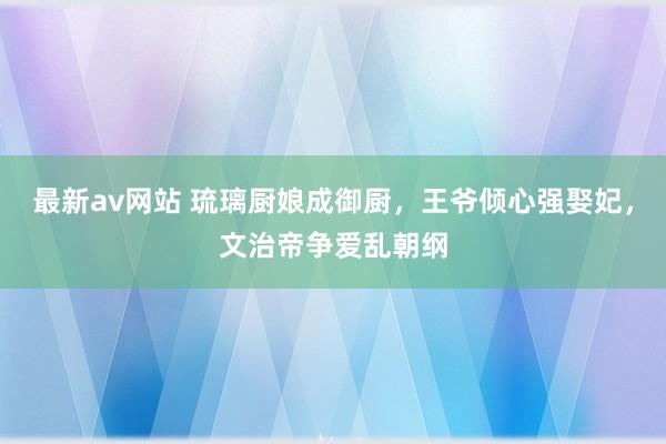 最新av网站 琉璃厨娘成御厨，王爷倾心强娶妃，文治帝争爱乱朝纲