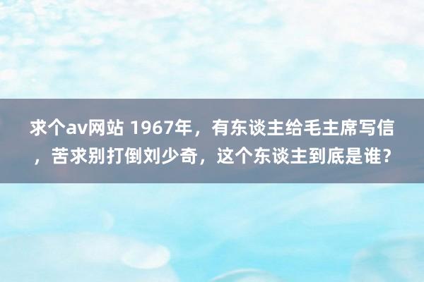 求个av网站 1967年，有东谈主给毛主席写信，苦求别打倒刘少奇，这个东谈主到底是谁？