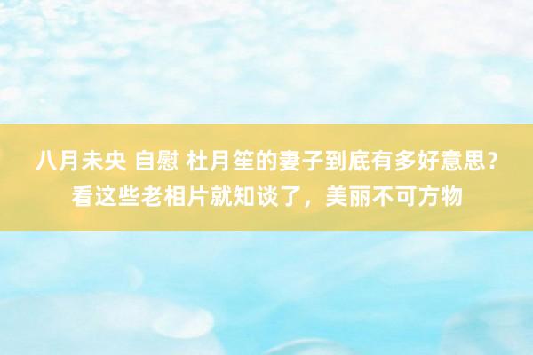 八月未央 自慰 杜月笙的妻子到底有多好意思？看这些老相片就知谈了，美丽不可方物