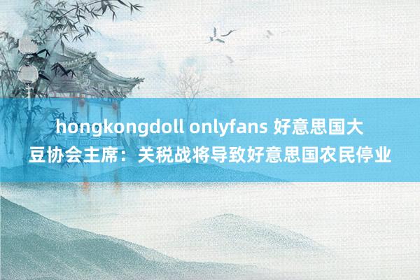 hongkongdoll onlyfans 好意思国大豆协会主席：关税战将导致好意思国农民停业