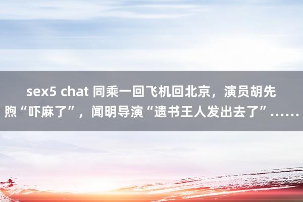 sex5 chat 同乘一回飞机回北京，演员胡先煦“吓麻了”，闻明导演“遗书王人发出去了”……