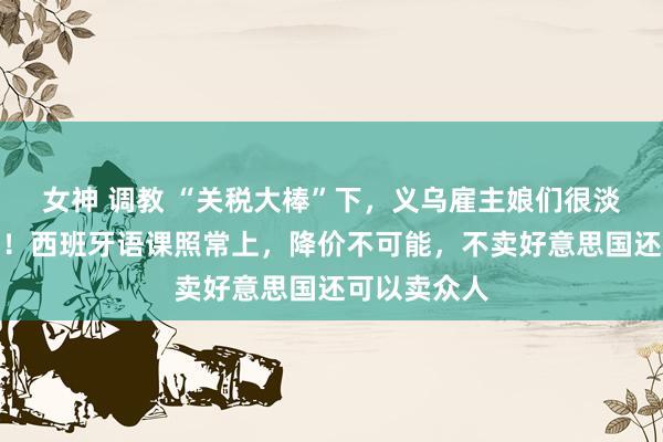 女神 调教 “关税大棒”下，义乌雇主娘们很淡定：没嗅觉！西班牙语课照常上，降价不可能，不卖好意思国还可以卖众人