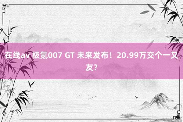 在线av 极氪007 GT 未来发布！20.99万交个一又友？