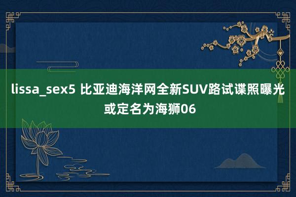 lissa_sex5 比亚迪海洋网全新SUV路试谍照曝光 或定名为海狮06