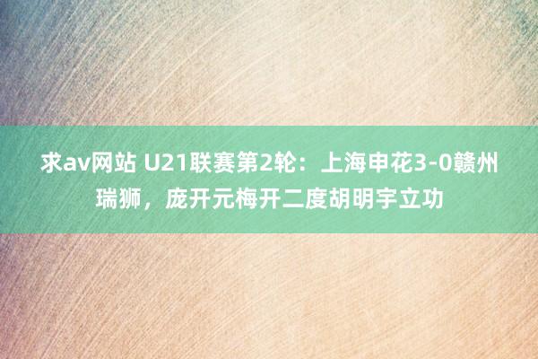 求av网站 U21联赛第2轮：上海申花3-0赣州瑞狮，庞开元梅开二度胡明宇立功