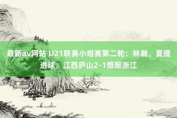最新av网站 U21联赛小组赛第二轮：林瀚、夏提进球，江西庐山2-1慑服浙江