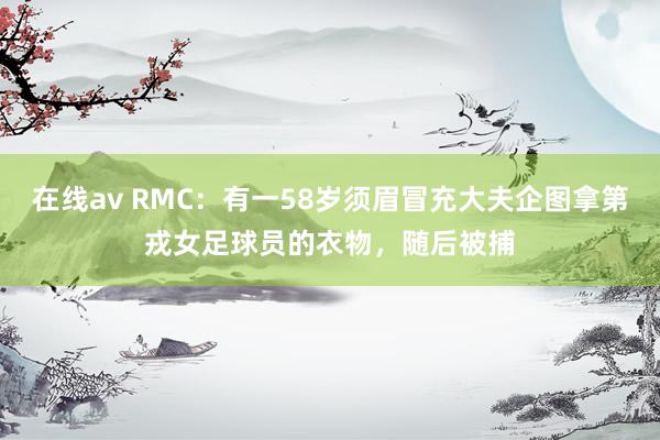 在线av RMC：有一58岁须眉冒充大夫企图拿第戎女足球员的衣物，随后被捕